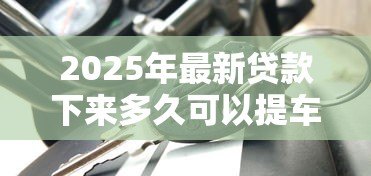 2025年最新贷款下来多久可以提车:车贷审批后几天能提车 2025年最新贷款下来多久可以提车:车贷审批后几天能提车