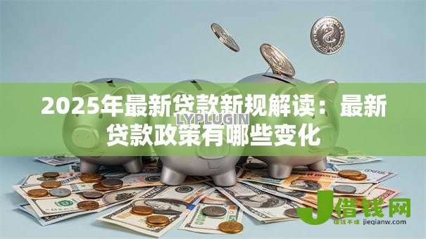 2025年最新贷款新规解读:最新贷款政策有哪些变化 2025年最新贷款新规解读:最新贷款政策有哪些变化