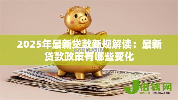 2025年最新贷款新规解读:最新贷款政策有哪些变化 2025年最新贷款新规解读:最新贷款政策有哪些变化