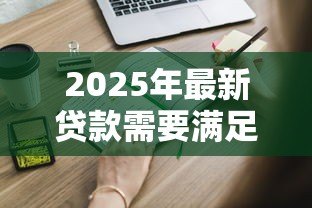 2025年最新贷款需要满足哪些条件：申请贷款需具备哪些基本资质