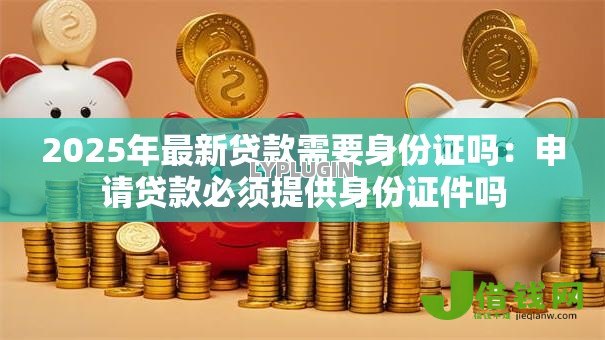 2025年最新贷款需要身份证吗:申请贷款必须提供身份证件吗 2025年最新贷款需要身份证吗:申请贷款必须提供身份证件吗