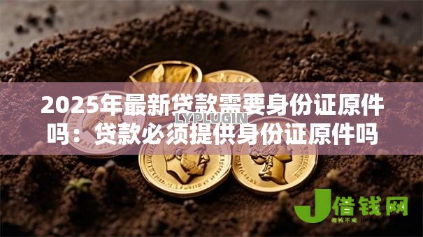 2025年最新贷款需要身份证原件吗:贷款必须提供身份证原件吗 2025年最新贷款需要身份证原件吗:贷款必须提供身份证原件吗
