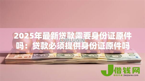 2025年最新贷款需要身份证原件吗:贷款必须提供身份证原件吗 2025年最新贷款需要身份证原件吗:贷款必须提供身份证原件吗
