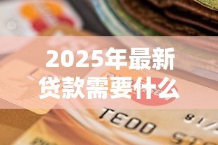2025年最新贷款需要什么东西：申请贷款必备材料有哪些