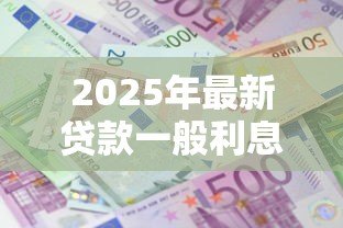 2025年最新贷款一般利息多少：2025年贷款年利率通常是多少