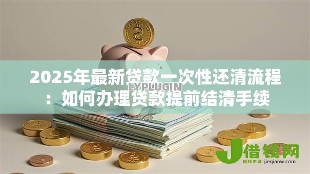 2025年最新贷款一次性还清流程:如何办理贷款提前结清手续 2025年最新贷款一次性还清流程:如何办理贷款提前结清手续