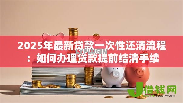 2025年最新贷款一次性还清流程:如何办理贷款提前结清手续 2025年最新贷款一次性还清流程:如何办理贷款提前结清手续