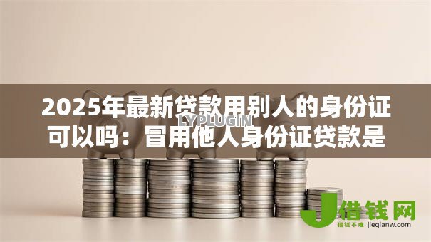 2025年最新贷款用别人的身份证可以吗:冒用他人身份证贷款是否违法 2025年最新贷款用别人的身份证可以吗:冒用他人身份证贷款是否违法