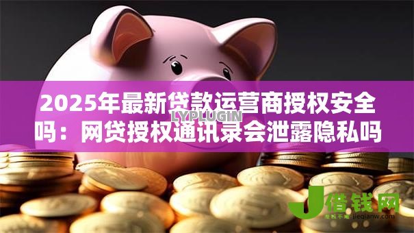2025年最新贷款运营商授权安全吗:网贷授权通讯录会泄露隐私吗 2025年最新贷款运营商授权安全吗:网贷授权通讯录会泄露隐私吗