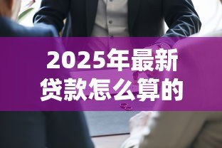 2025年最新贷款怎么算的:贷款利息和还款如何计算 2025年最新贷款怎么算的:贷款利息和还款如何计算