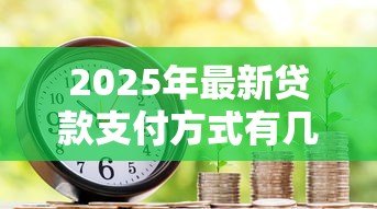 2025年最新贷款支付方式有几种:贷款有哪些常见还款方式 2025年最新贷款支付方式有几种:贷款有哪些常见还款方式
