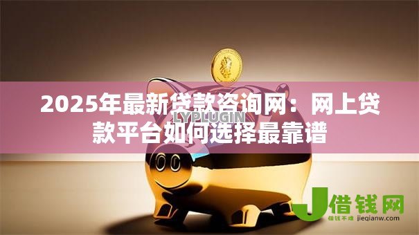 2025年最新贷款咨询网：网上贷款平台如何选择最靠谱