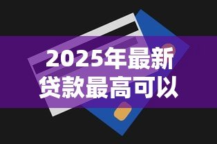 2025年最新贷款最高可以贷多少：个人贷款额度上限是多少？