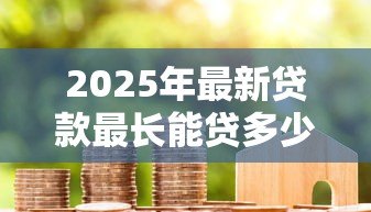 2025年最新贷款最长能贷多少年:各类贷款的最长年限是多少 2025年最新贷款最长能贷多少年:各类贷款的最长年限是多少