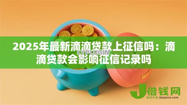 2025年最新滴滴贷款上征信吗:滴滴贷款会影响征信记录吗 2025年最新滴滴贷款上征信吗:滴滴贷款会影响征信记录吗