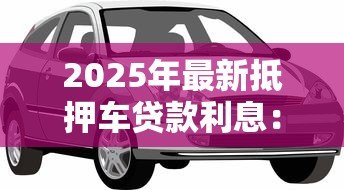 2025年最新抵押车贷款利息:汽车抵押贷款利息如何估算 2025年最新抵押车贷款利息:汽车抵押贷款利息如何估算