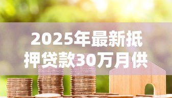 2025年最新抵押贷款30万月供多少:30万房产抵押月供如何计算 2025年最新抵押贷款30万月供多少:30万房产抵押月供如何计算