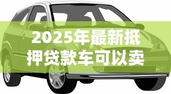 2025年最新抵押贷款车可以卖吗:贷款未还清的车辆能出售吗 2025年最新抵押贷款车可以卖吗:贷款未还清的车辆能出售吗