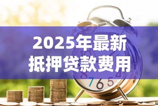 2025年最新抵押贷款费用:办理房产抵押需要支付哪些款项 2025年最新抵押贷款费用:办理房产抵押需要支付哪些款项