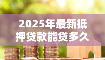 2025年最新抵押贷款能贷多久：房贷最长可申请多少年期限