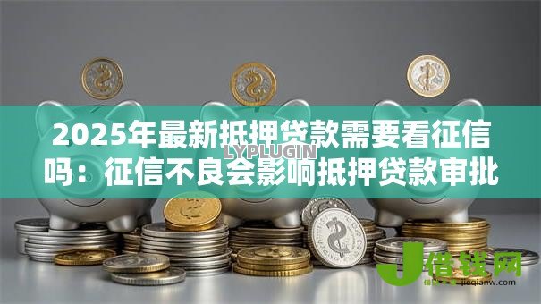 2025年最新抵押贷款需要看征信吗：征信不良会影响抵押贷款审批吗