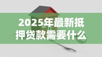 2025年最新抵押贷款需要什么手续：办理房产抵押贷款需准备哪些材料