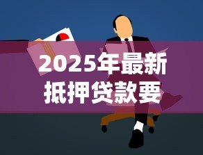 2025年最新抵押贷款要求：申请抵押贷款需满足哪些条件