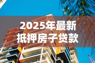2025年最新抵押房子贷款买房：用现有房产抵押购置新房可行吗