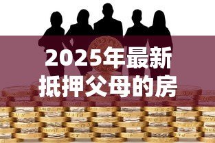 2025年最新抵押父母的房产贷款:用父母房产抵押借贷可行吗 2025年最新抵押父母的房产贷款:用父母房产抵押借贷可行吗