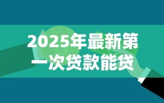 2025年最新第一次贷款能贷款多少：首次申请贷款额度上限是多少