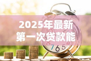 2025年最新第一次贷款能贷款多少：首次申请贷款额度上限是多少