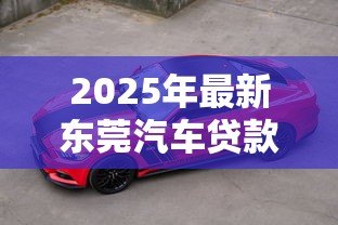 2025年最新东莞汽车贷款：东莞车贷最新政策有哪些变化？