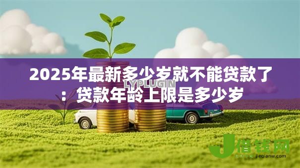 2025年最新多少岁就不能贷款了：贷款年龄上限是多少岁
