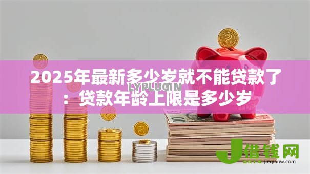 2025年最新多少岁就不能贷款了：贷款年龄上限是多少岁