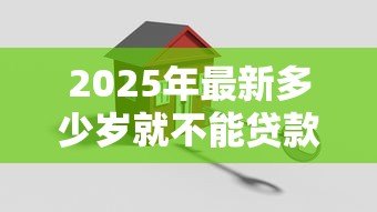 2025年最新多少岁就不能贷款买房:贷款买房年龄上限是多少 2025年最新多少岁就不能贷款买房:贷款买房年龄上限是多少