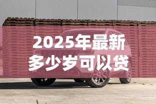 2025年最新多少岁可以贷款买车:贷款购车年龄要求是多少 2025年最新多少岁可以贷款买车:贷款购车年龄要求是多少