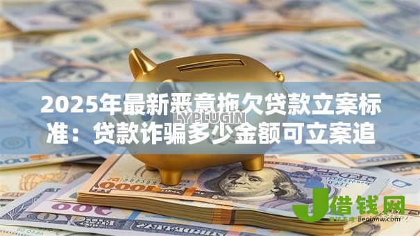 2025年最新恶意拖欠贷款立案标准:贷款诈骗多少金额可立案追责 2025年最新恶意拖欠贷款立案标准:贷款诈骗多少金额可立案追责