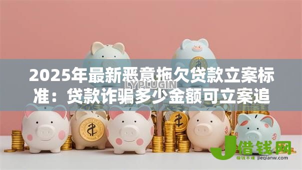 2025年最新恶意拖欠贷款立案标准:贷款诈骗多少金额可立案追责 2025年最新恶意拖欠贷款立案标准:贷款诈骗多少金额可立案追责