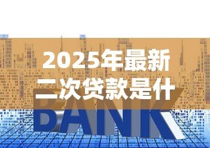 2025年最新二次贷款是什么意思:已抵押房产还能再次贷款吗 2025年最新二次贷款是什么意思:已抵押房产还能再次贷款吗
