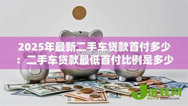 2025年最新二手车贷款首付多少:二手车贷款最低首付比例是多少 2025年最新二手车贷款首付多少:二手车贷款最低首付比例是多少