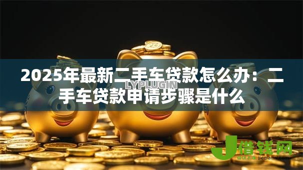 2025年最新二手车贷款怎么办:二手车贷款申请步骤是什么 2025年最新二手车贷款怎么办:二手车贷款申请步骤是什么