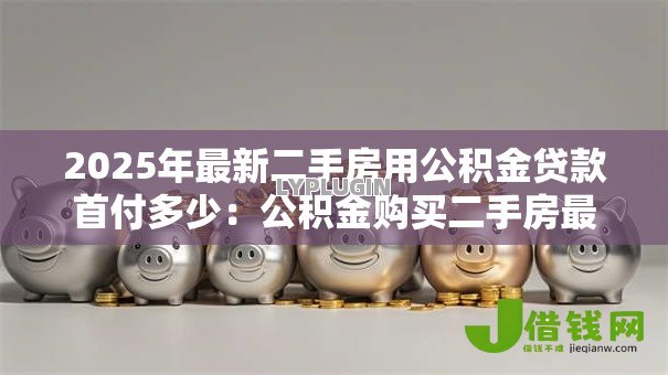 2025年最新二手房用公积金贷款首付多少:公积金购买二手房最低首付比例是多少 2025年最新二手房用公积金贷款首付多少:公积金购买二手房最低首付比例是多少