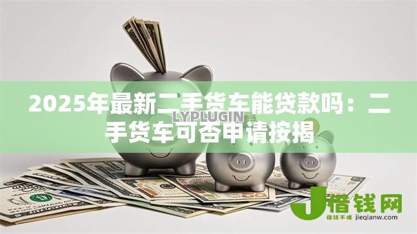 2025年最新二手货车能贷款吗:二手货车可否申请按揭 2025年最新二手货车能贷款吗:二手货车可否申请按揭