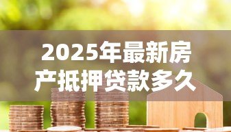2025年最新房产抵押贷款多久下款：房屋抵押贷款放款周期需多久