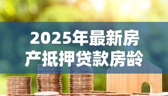 2025年最新房产抵押贷款房龄要求:房产抵押对房龄有何限制 2025年最新房产抵押贷款房龄要求:房产抵押对房龄有何限制
