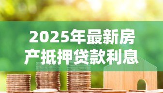 2025年最新房产抵押贷款利息：2025年房贷抵押利率是多少