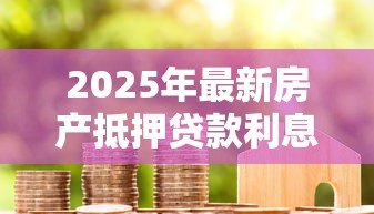 2025年最新房产抵押贷款利息是多少:房贷利率通常是多少 2025年最新房产抵押贷款利息是多少:房贷利率通常是多少