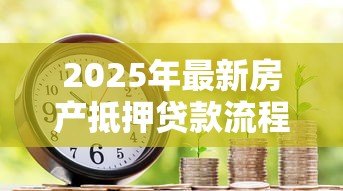 2025年最新房产抵押贷款流程：如何高效办理房产抵押贷款？