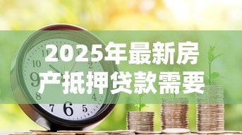 2025年最新房产抵押贷款需要哪些材料:办理房产抵押需准备哪些证件 2025年最新房产抵押贷款需要哪些材料:办理房产抵押需准备哪些证件