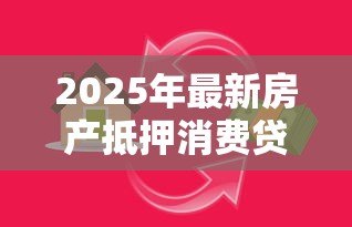 2025年最新房产抵押消费贷款:如何用房产抵押获得消费资金 2025年最新房产抵押消费贷款:如何用房产抵押获得消费资金